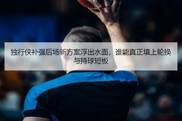 独行侠补强后场新方案浮出水面，谁能真正填上轮换与持球短板